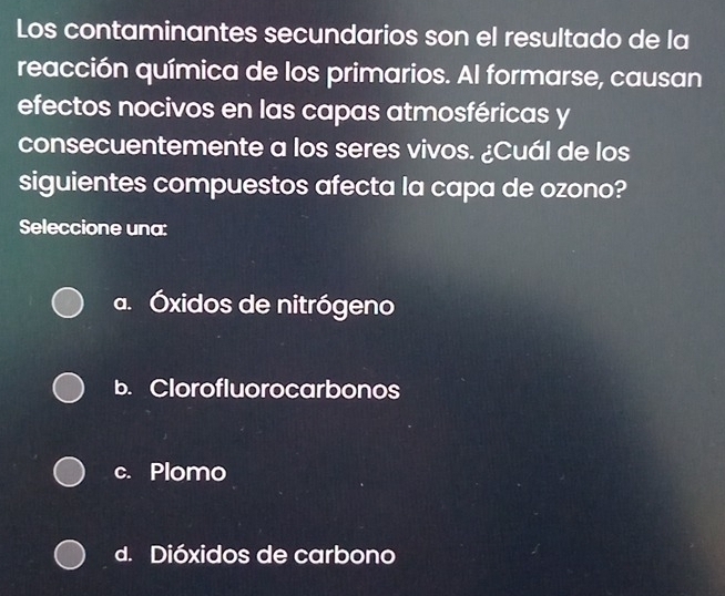 Los contaminantes secundarios son el resultado de la
reacción química de los primarios. Al formarse, causan
efectos nocivos en las capas atmosféricas y
consecuentemente a los seres vivos. ¿Cuál de los
siguientes compuestos afecta la capa de ozono?
Seleccione una:
a. Óxidos de nitrógeno
b. Clorofluorocarbonos
c. Plomo
d. Dióxidos de carbono