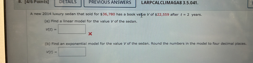 DETAILS PREVIOUS ANSWERS LARPCALCLIMAGA8 3.5.041. 
A new 2014 luxury sedan that sold for $36,780 has a book value V of $22,559 after t=2 years. 
(a) Find a linear model for the value V of the sedan.
v(t)=□ × 
(b) Find an exponential model for the value V of the sedan. Round the numbers in the model to four decimal places.
V(t)=□