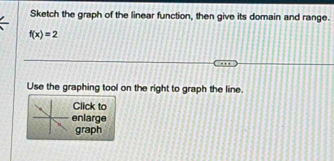 Sketch the graph of the linear function, then give its domain and range.
f(x)=2
Use the graphing tool on the right to graph the line. 
Click to 
enlarge 
graph