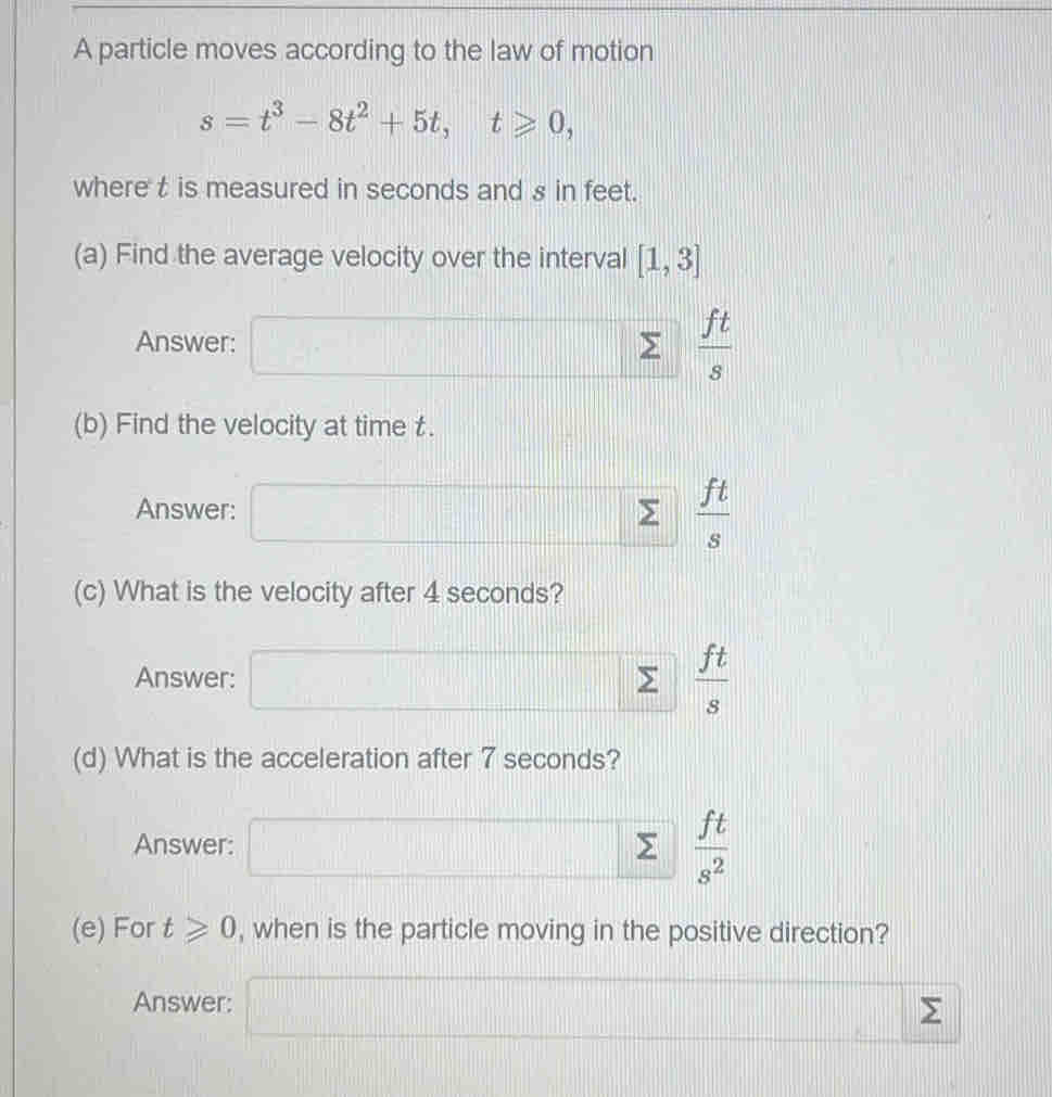 A particle moves according to the law of motion
s=t^3-8t^2+5t, t≥slant 0, 
where t is measured in seconds and s in feet. 
(a) Find the average velocity over the interval [1,3]
Answer: 110° ....  ft/s 
(b) Find the velocity at time £. 
Answer: =□°
 ft/s 
(c) What is the velocity after 4 seconds? 
Answer: frac □  sumlimits  ft/s 
(d) What is the acceleration after 7 seconds? 
Answer:  ft/s^2 
(e) For t≥slant 0 , when is the particle moving in the positive direction? 
Answer:
Σ