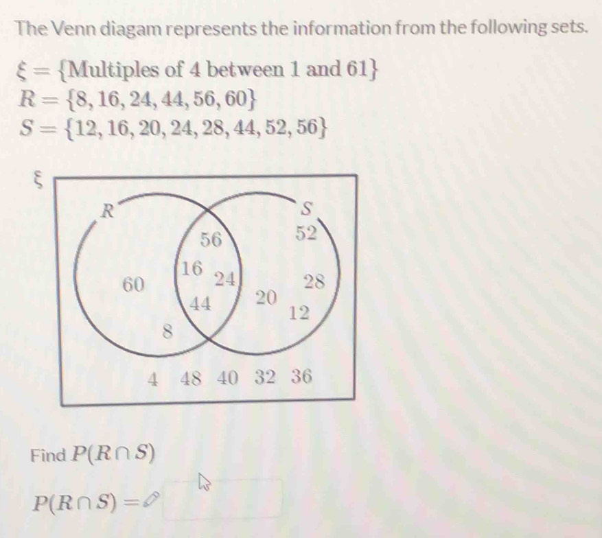 The Venn diagam represents the information from the following sets.
xi = Multiples of 4 between 1 and 61 
R= 8,16,24,44,56,60
S= 12,16,20,24,28,44,52,56
Find P(R∩ S)
P(R∩ S)=varnothing