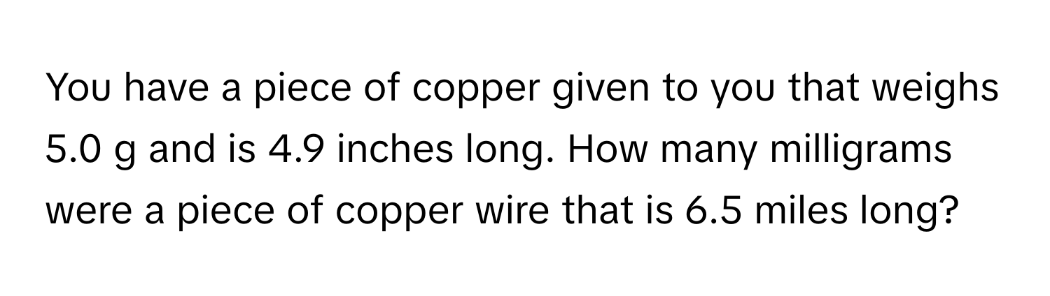 You have a piece of copper given to you that weighs 5.0 g and is 4.9 inches long. How many milligrams were a piece of copper wire that is 6.5 miles long?