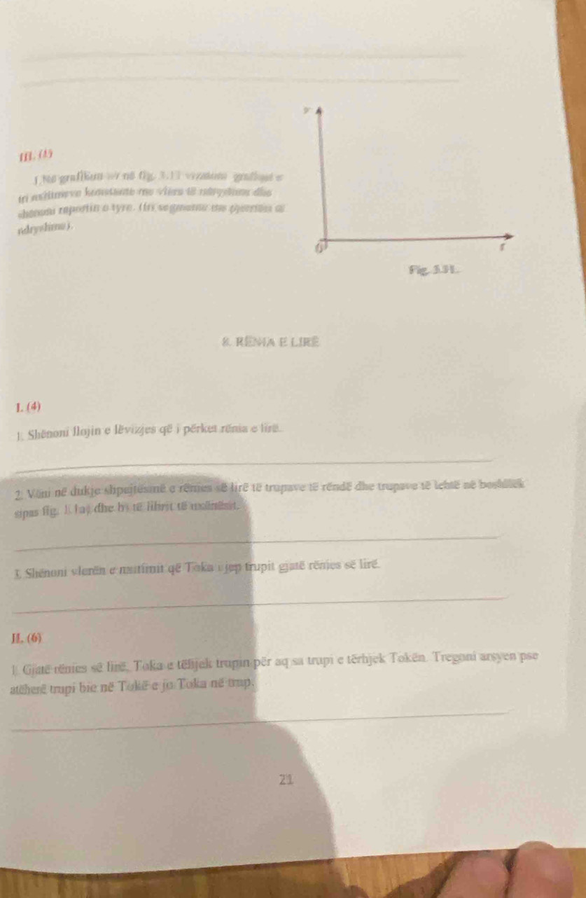 HL. (1) 
1.N6 grafikun w nθ fg. 3.13 vizatum grafhqut e 
tri mhlimeve kontante mo vièrn 18 ndrgstnn die 
chenom reportin a tyre. (rs segmane me pjeerion a 
ndryshmo j . 
Fig. 3.H. 
8. Rênia e lIRê 
I. (4) 
1. Shënoni llojin e lěvizjes që i përket rénia e lirê. 
_ 
2. Voni në dukje shpejtésmê e rêmes sé lirê té trupave të réndë dhe trupave té lebtë né boshllek 
sipas fig. I h as the by to lbrit to wolnest. 
_ 
1 Shénoni vlerën e naitimit që Toka ujep trupit giaté rênies sẽ liré. 
_ 
, (6) 
l Gjaë rênies sê firë, Toka e tëlijek trupin për aq sa trupi e tërbjek Tokën. Tregoni arsyen pse 
atëherê trupi bie në Tokë e jo Toka në trup. 
_ 
21