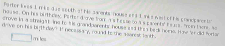 Porter lives 1 mile due south of his parents' house and 1 mile west of his grandparents' 
house. On his birthday, Porter drove from his house to his parents' house. From there, he 
drove in a straight line to his grandparents' house and then back home. How far did Porter 
drive on his birthday? If necessary, round to the nearest tenth.
miles