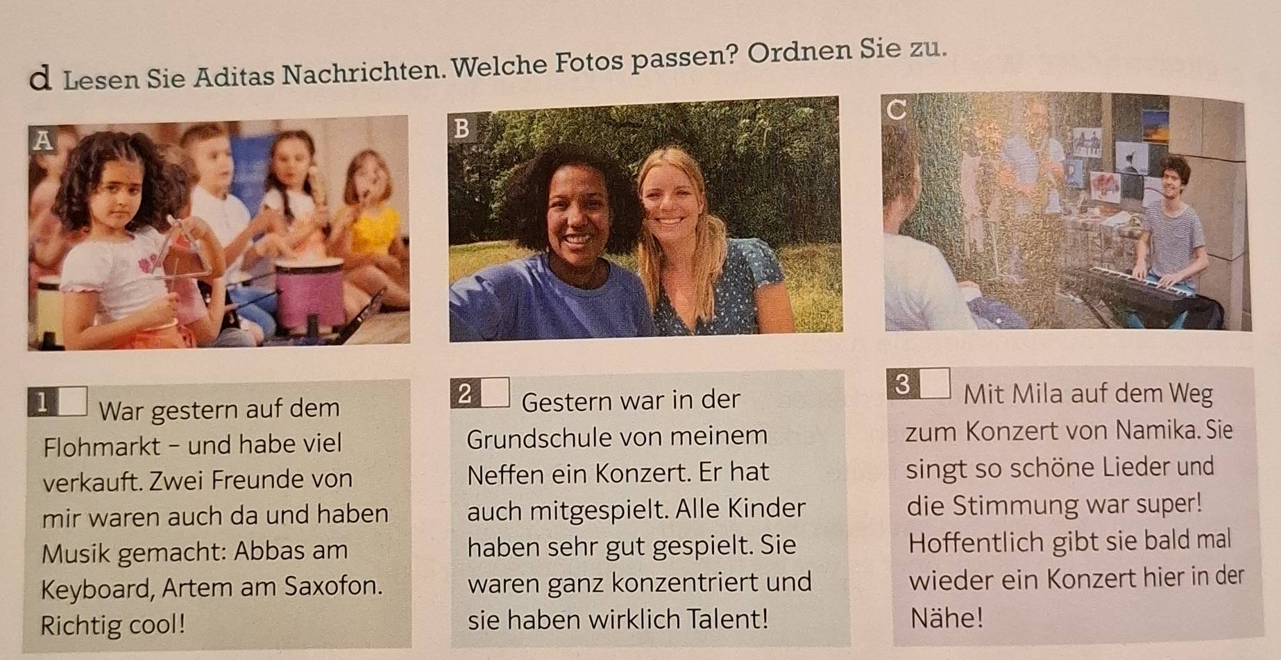 Lesen Sie Aditas Nachrichten. Welche Fotos passen? Ordnen Sie zu. 
3 
2 Mit Mila auf dem Weg 
1 War gestern auf dem Gestern war in der 
Flohmarkt - und habe viel Grundschule von meinem zum Konzert von Namika. Sie 
verkauft. Zwei Freunde von Neffen ein Konzert. Er hat singt so schöne Lieder und 
mir waren auch da und haben auch mitgespielt. Alle Kinder die Stimmung war super! 
Musik gemacht: Abbas am haben sehr gut gespielt. Sie Hoffentlich gibt sie bald mal 
Keyboard, Artem am Saxofon. waren ganz konzentriert und wieder ein Konzert hier in der 
Richtig cool! sie haben wirklich Talent! Nähe!