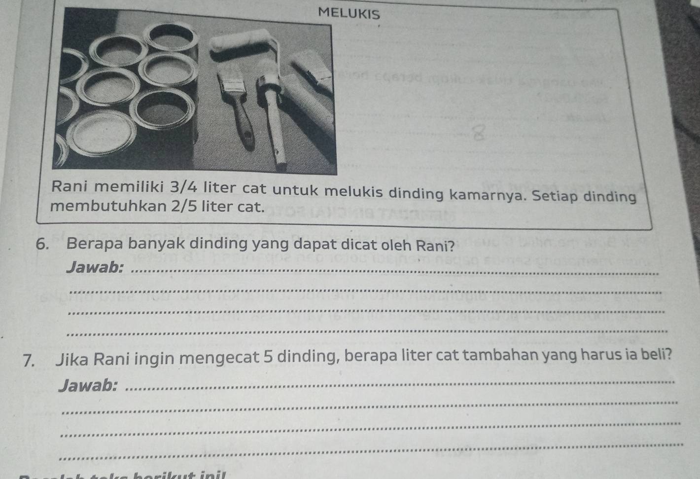 KIS 
er cat untuk melukis dinding kamarnya. Setiap dinding 
membutuhkan 2/5 liter cat. 
6. Berapa banyak dinding yang dapat dicat oleh Rani? 
Jawab:_ 
_ 
_ 
_ 
7. Jika Rani ingin mengecat 5 dinding, berapa liter cat tambahan yang harus ia beli? 
Jawab: 
_ 
_ 
_ 
_ 
r i ut in il