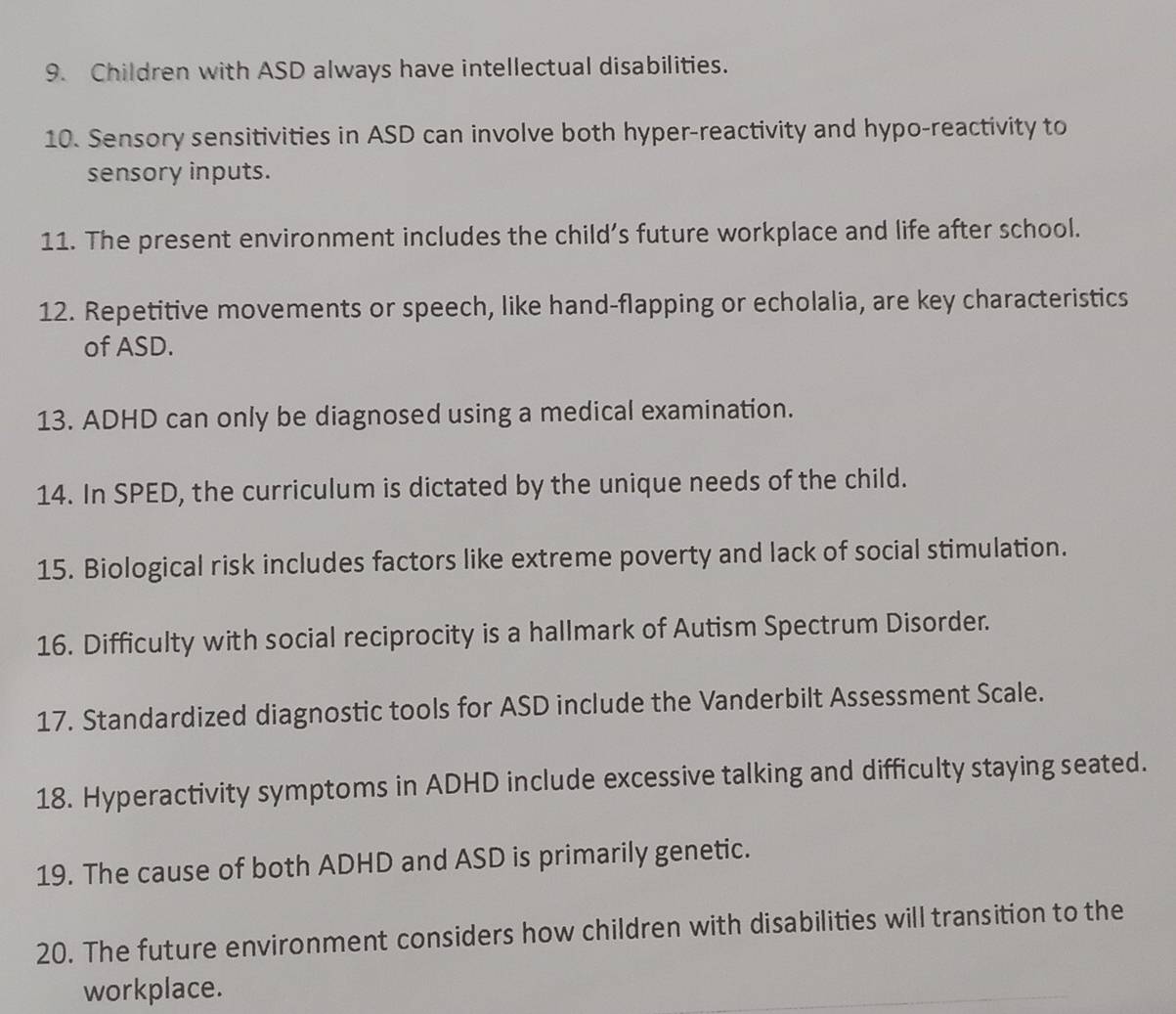 Children with ASD always have intellectual disabilities. 
10. Sensory sensitivities in ASD can involve both hyper-reactivity and hypo-reactivity to 
sensory inputs. 
11. The present environment includes the child’s future workplace and life after school. 
12. Repetitive movements or speech, like hand-flapping or echolalia, are key characteristics 
of ASD. 
13. ADHD can only be diagnosed using a medical examination. 
14. In SPED, the curriculum is dictated by the unique needs of the child. 
15. Biological risk includes factors like extreme poverty and lack of social stimulation. 
16. Difficulty with social reciprocity is a hallmark of Autism Spectrum Disorder. 
17. Standardized diagnostic tools for ASD include the Vanderbilt Assessment Scale. 
18. Hyperactivity symptoms in ADHD include excessive talking and difficulty staying seated. 
19. The cause of both ADHD and ASD is primarily genetic. 
20. The future environment considers how children with disabilities will transition to the 
workplace.