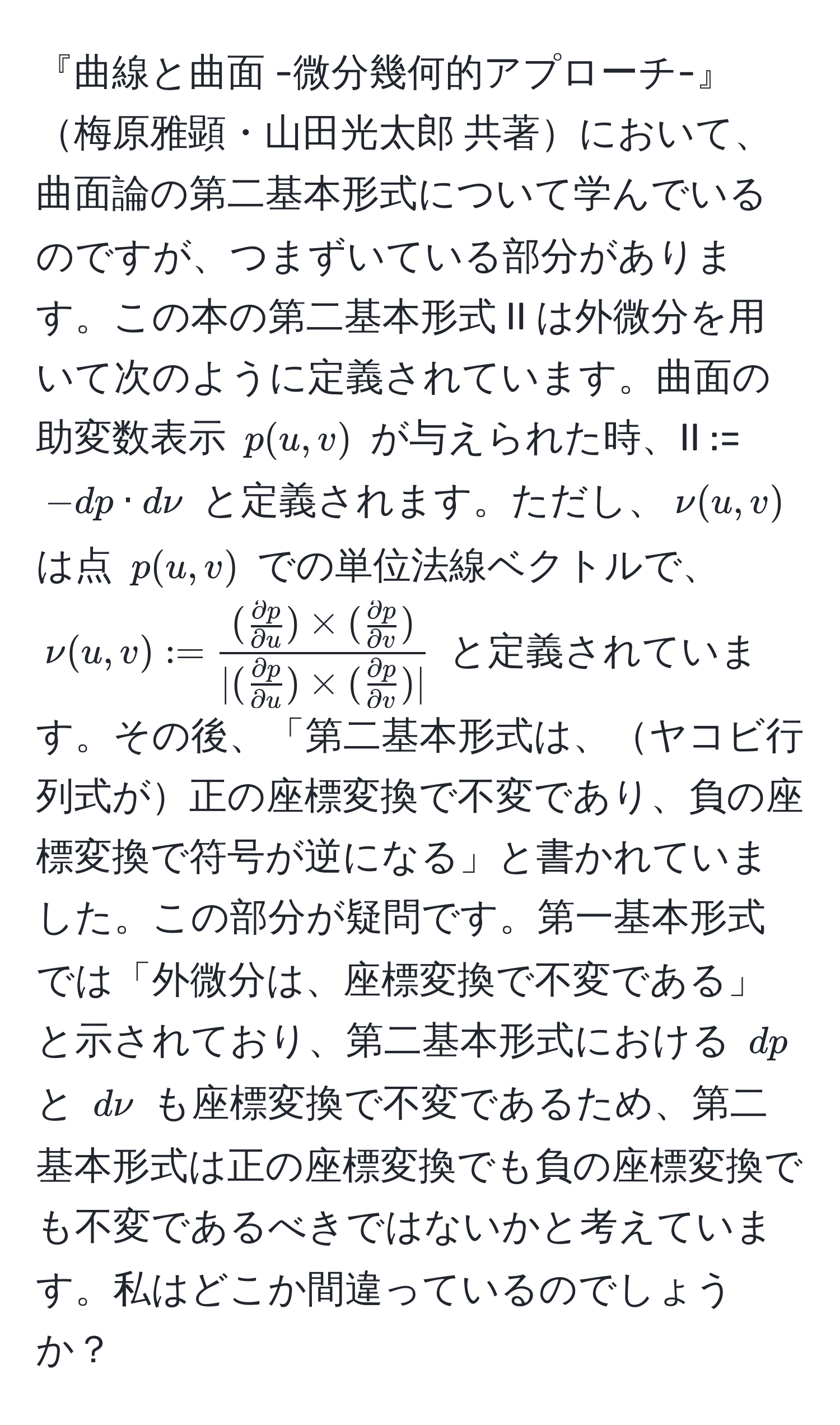 『曲線と曲面 -微分幾何的アプローチ-』梅原雅顕・山田光太郎 共著において、曲面論の第二基本形式について学んでいるのですが、つまずいている部分があります。この本の第二基本形式 II は外微分を用いて次のように定義されています。曲面の助変数表示 ( p(u,v) ) が与えられた時、II := ( -dp · dnu ) と定義されます。ただし、( nu(u,v) ) は点 ( p(u,v) ) での単位法線ベクトルで、( nu(u,v) := frac( partial p/partial u ) * ( partial p/partial v )|( partial p/partial u ) * ( partial p/partial v )| ) と定義されています。その後、「第二基本形式は、ヤコビ行列式が正の座標変換で不変であり、負の座標変換で符号が逆になる」と書かれていました。この部分が疑問です。第一基本形式では「外微分は、座標変換で不変である」と示されており、第二基本形式における ( dp ) と ( dnu ) も座標変換で不変であるため、第二基本形式は正の座標変換でも負の座標変換でも不変であるべきではないかと考えています。私はどこか間違っているのでしょうか？