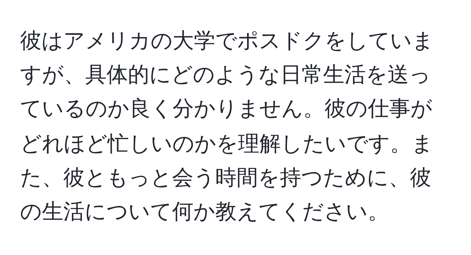 彼はアメリカの大学でポスドクをしていますが、具体的にどのような日常生活を送っているのか良く分かりません。彼の仕事がどれほど忙しいのかを理解したいです。また、彼ともっと会う時間を持つために、彼の生活について何か教えてください。