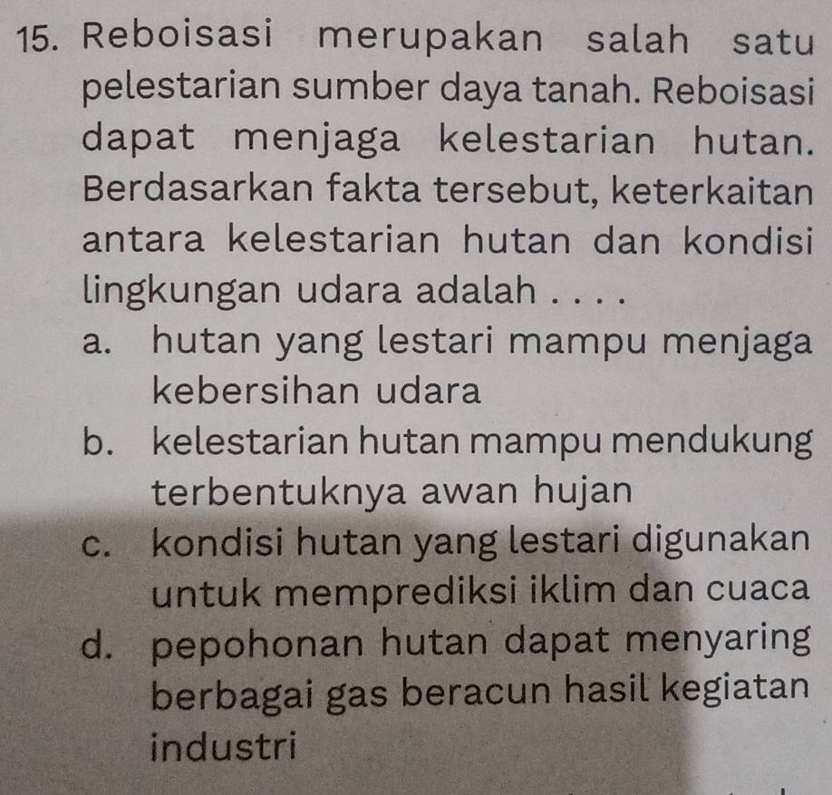 Reboisasi merupakan salah satu
pelestarian sumber daya tanah. Reboisasi
dapat menjaga kelestarian hutan.
Berdasarkan fakta tersebut, keterkaitan
antara kelestarian hutan dan kondisi
lingkungan udara adalah . . . .
a. hutan yang lestari mampu menjaga
kebersihan udara
b. kelestarian hutan mampu mendukung
terbentuknya awan hujan
c. kondisi hutan yang lestari digunakan
untuk memprediksi iklim dan cuaca
d. pepohonan hutan dapat menyaring
berbagai gas beracun hasil kegiatan
industri