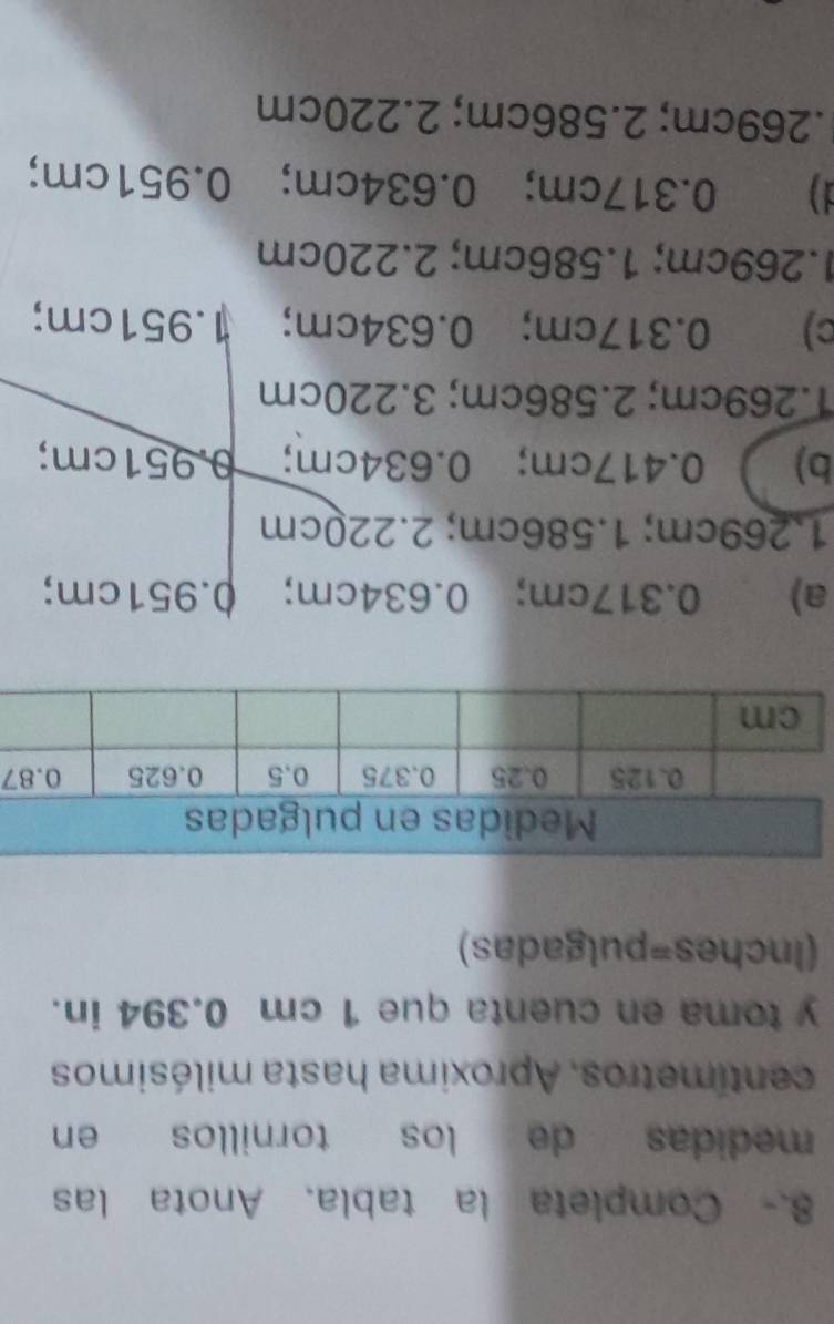 8.- Completa la tabla. Anota las
medidas de los tornillos en
centimetros. Aproxima hasta milésimos
y toma en cuenta que 1 cm 0.394 in.
(Inches=pulgadas)
7
a) 0.317cm; 0.634cm; 0.951cm;
1.269cm; 1.586cm; 2.220cm
b) 0.417cm; 0.634cm; 0.951cm;
1.269cm; 2.586cm; 3.220cm
c) 0.317cm; 0.634cm; 1.951cm;
1.269cm; 1.586cm; 2.220cm
d) 0.317cm; 0.634cm; 0.951cm;
. 269cm; 2.586cm; 2.220cm