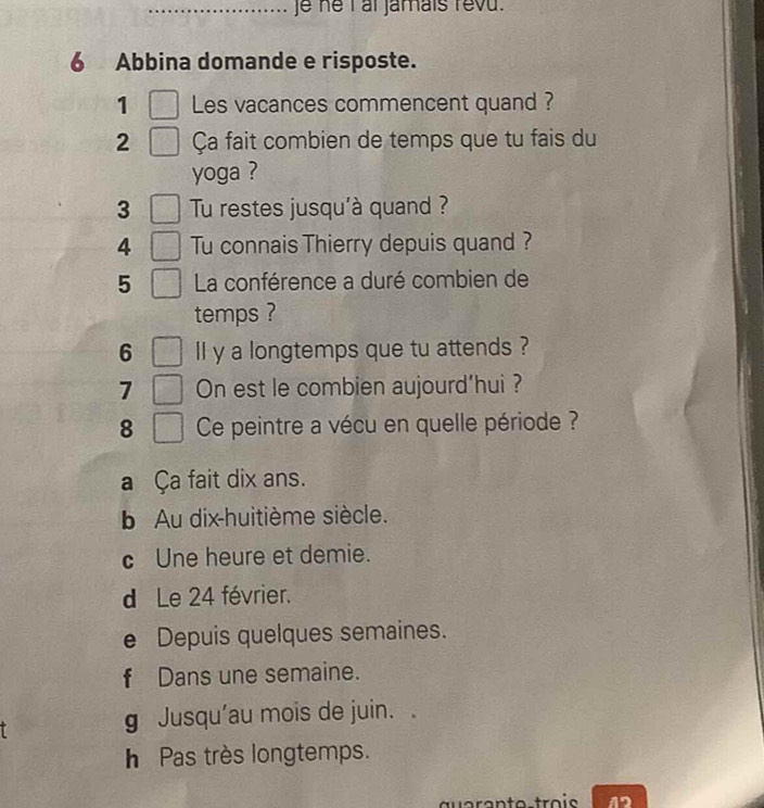 je he I at jamais revu.
6 Abbina domande e risposte.
1 Les vacances commencent quand ?
2 Ça fait combien de temps que tu fais du
yoga ?
3 Tu restes jusqu'à quand ?
4 Tu connais Thierry depuis quand ?
5 La conférence a duré combien de
temps ?
6 lI y a longtemps que tu attends ?
7 On est le combien aujourd’hui ?
8 Ce peintre a vécu en quelle période ?
a Ça fait dix ans.
b Au dix-huitième siècle.
c Une heure et demie.
d Le 24 février.
e Depuis quelques semaines.
f Dans une semaine.
g Jusqu'au mois de juin.
h Pas très longtemps.
12