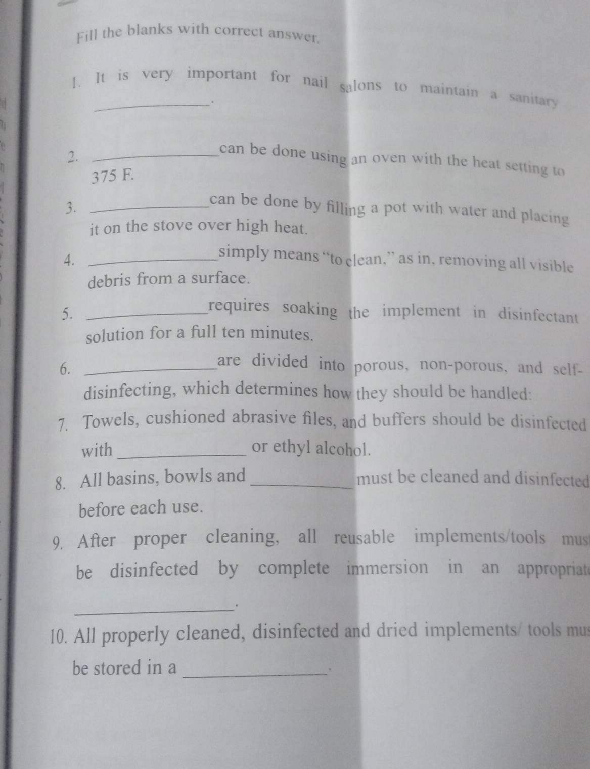 Fill the blanks with correct answer. 
1. It is very important for nail salons to maintain a sanitary 
. 
2._ 
can be done using an oven with the heat setting to
375 F. 
3._ 
can be done by filling a pot with water and placing 
it on the stove over high heat. 
4._ 
simply means “to clean,” as in, removing all visible 
debris from a surface. 
5._ 
requires soaking the implement in disinfectant 
solution for a full ten minutes. 
6._ 
are divided into porous, non-porous, and self- 
disinfecting, which determines how they should be handled: 
7. Towels, cushioned abrasive files, and buffers should be disinfected 
with _or ethyl alcohol. 
8. All basins, bowls and _must be cleaned and disinfected 
before each use. 
9. After proper cleaning, all reusable implements/tools mus 
be disinfected by complete immersion in an appropriate 
_ 
10. All properly cleaned, disinfected and dried implements/ tools mus 
be stored in a_ 
'