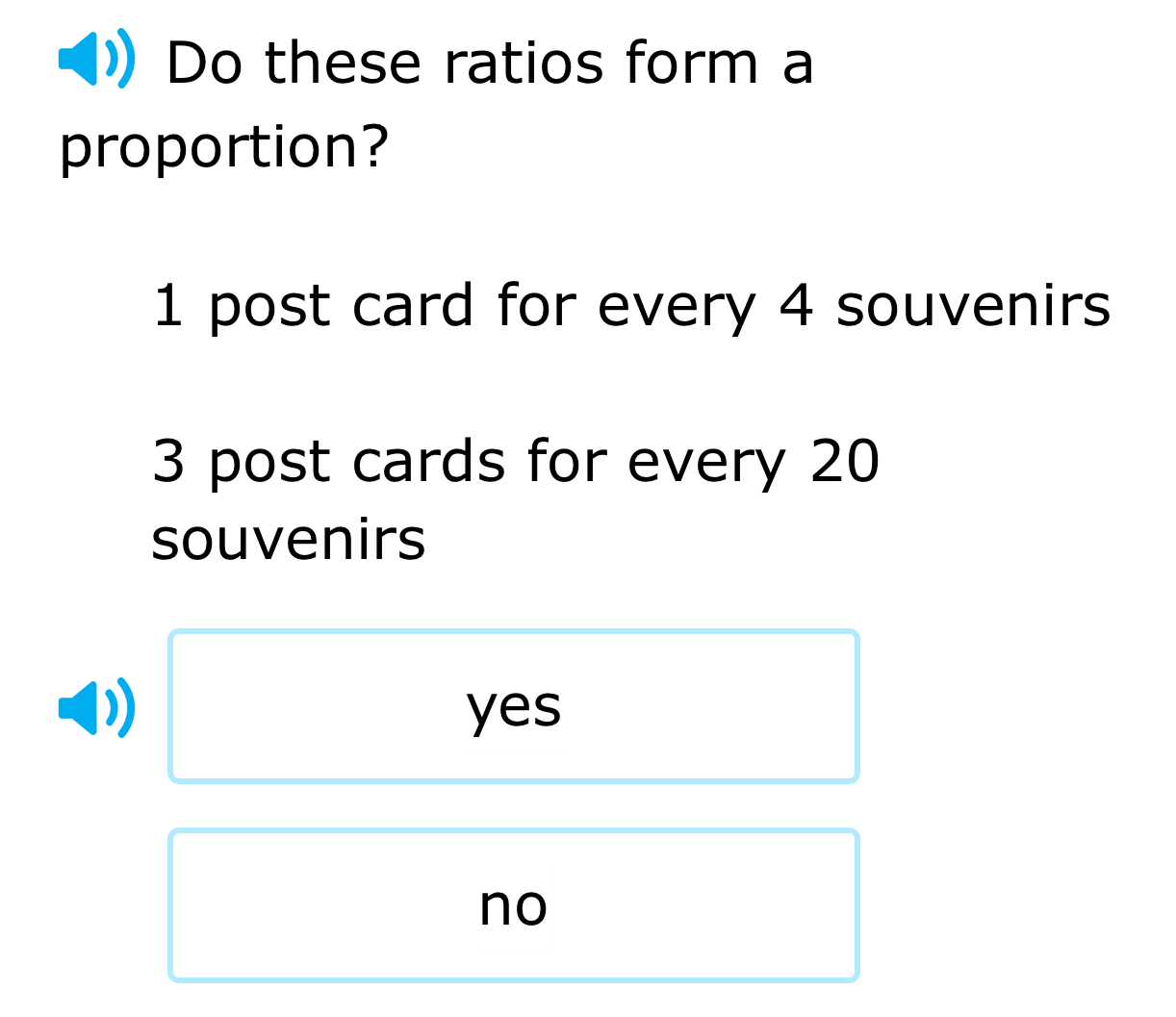 Do these ratios form a
proportion?
1 post card for every 4 souvenirs
3 post cards for every 20
souvenirs
yes
no