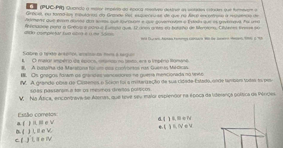 (PUC-PR) Quando a maior império da épaca resolveu destrair as isoladas cidades que formavam a
Grécia, ou torna las tributárias do Grande Rel, esqueceu-se de que na Ática encontrara a resistência de
homens que eram donos das terras que lovravam e que governavam o Estada que os goverava. Foi uma
felicidade para a Grécia e paraa Europa que, 12 anos antes da batálha de Maratona, Clistenes tivesse po
dido completar sua obra é a de Sóion.
Will Duran. Nosso heronço clóssico Rib de Janeir: Recor, 1966: o ''V1
Sobre o texto anterior, arise os Rens à seguin
O maior império da época, esérido no texto, era o império Romano.
II. A batalha de Maratona foi um das confrontos nas Guerras Médicas.
III. Os gregos foram os grandes vancedores na guerra mencionada no texto
IV. A grande obra de Clistenes e Soion foi a militarização de sua cidade-Estado, onde também todas as pes
soas passaram a ter os mesmos direitos políticos.
V. Na Ática, encontrava-se Atenas, que teve seu maior esplendor na época da liderança política de Péricies.
Estão corretos: d. (
a. ( ) i, Ⅲ eV ) II, Il e ⅣV
e. (
b. ( ) I, I e V. ) II, IV e V.
c1 ) I, II e IV