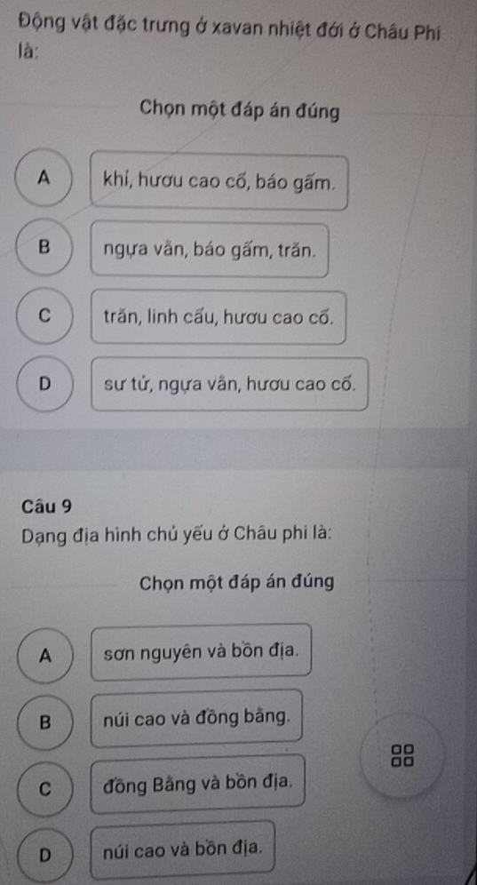 Động vật đặc trưng ở xavan nhiệt đới ở Châu Phí
là:
Chọn một đáp án đúng
A khí, hươu cao cổ, báo gấm.
B ngựa vằn, báo gấm, trăn.
C trăn, linh cấu, hươu cao cố.
D sư tử, ngựa vãn, hươu cao cố.
Câu 9
Dạng địa hình chủ yếu ở Châu phi là:
Chọn một đáp án đúng
A sơn nguyên và bồn địa.
B núi cao và đồng bằng.
□□
□□
C đồng Bằng và bồn địa.
D núi cao và bồn địa.