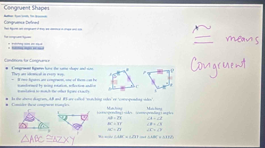 Congruent Shapes 
Authar: Ayan Smah, fir Brzenwak 
Congruence Defined 
Raib Agures are congruent if they are identical in shape and 6ze
For congruent figures 
motcking sioes are equal 
tatching orgles are eual 
Conditions for Congruence 
Congruent figures have the same shape and size. 
They are identical in every way. 
- If two figures are congruent, one of them can be 
transformed by using rotation, reflection and/or 
izanslation to match the other figure exactly. 
In the above diagram, AB and RS are called "matching sides" or "corresponding sides". 
Consider these congruent triangles. Matching Matching 
(corresponding) sides (corresponding) angles
AB=ZX ∠ A=∠ Z
BC≌ XY ∠ B=∠ X
AC=ZY ∠ C=∠ Y
We srite △ ABC≌ △ ZXY i not △ ABC≌ △ XYZ)