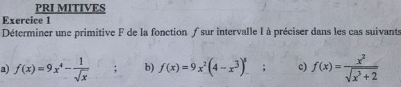 PRI MITIVES
Exercice 1
Déterminer une primitive F de la fonction ƒ sur intervalle I à préciser dans les cas suivants
a) f(x)=9x^4- 1/sqrt(x) ; b) f(x)=9x^2(4-x^3)^8; c) f(x)= x^2/sqrt(x^3+2) 