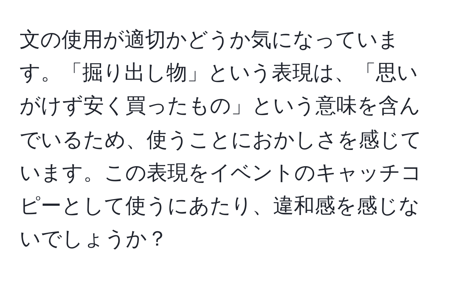 文の使用が適切かどうか気になっています。「掘り出し物」という表現は、「思いがけず安く買ったもの」という意味を含んでいるため、使うことにおかしさを感じています。この表現をイベントのキャッチコピーとして使うにあたり、違和感を感じないでしょうか？