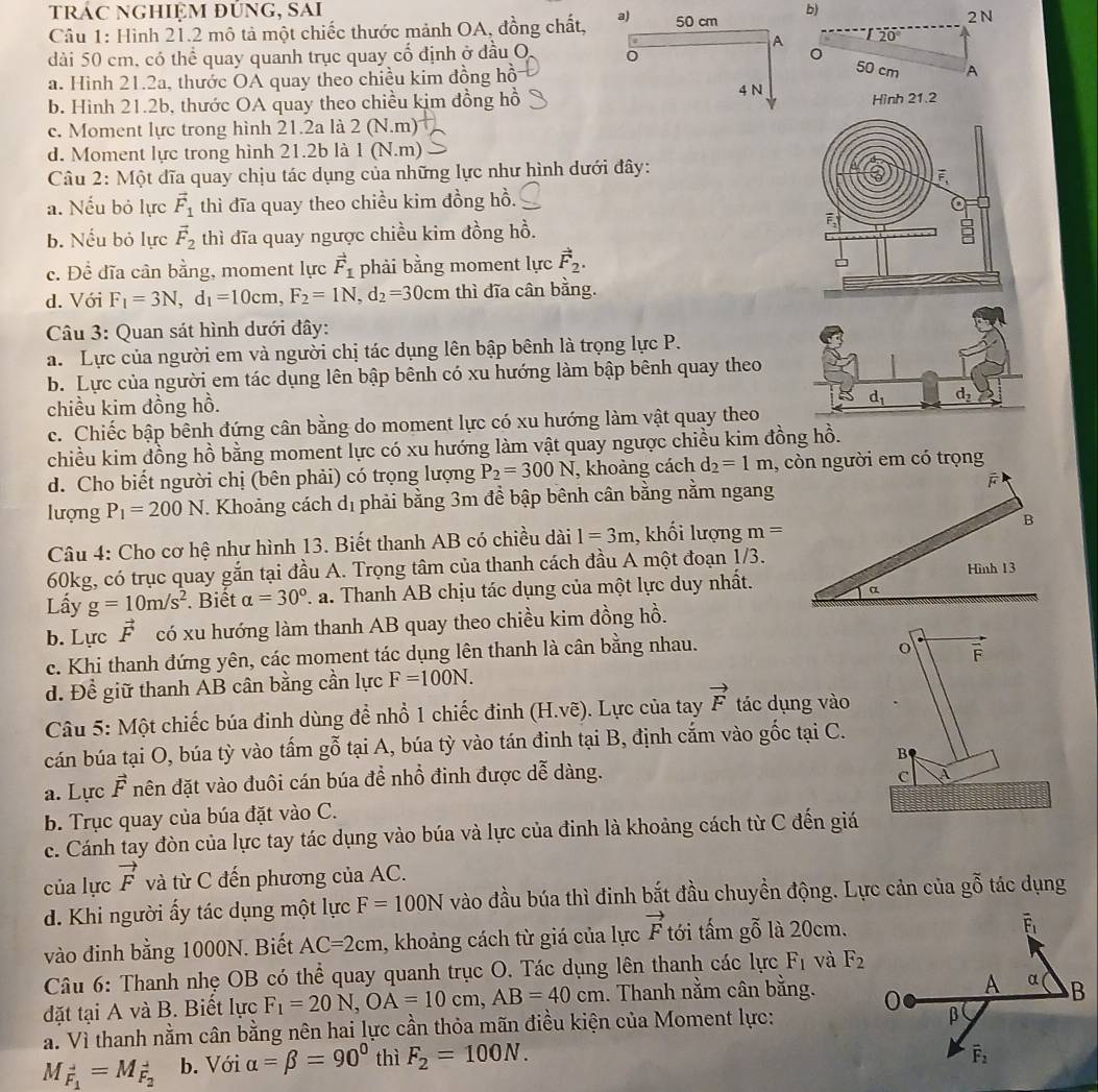 trác nghiệm đúng, sai  2 N
Câu 1: Hình 21.2 mô tả một chiếc thước mảnh OA, đồng chất, 
b)
20°
dài 50 cm, có thể quay quanh trục quay cổ định ở đầu O 0
50 cm
a. Hình 21.2a, thước OÁ quay theo chiều kim đồng hồA
b. Hình 21.2b, thước OA quay theo chiều kim đồng hồHình 21.2
c. Moment lực trong hình 21.2 a là 2 (N.m)
d. Moment lực trong hình 21.2b là 1 (N.m)
Câu 2: Một dĩa quay chịu tác dụng của những lực như hình dưới đây:
a. Nếu bỏ lực vector F_1 thì đĩa quay theo chiều kim đồng hồ.
b. Nếu bỏ lực vector F_2 thì dĩa quay ngược chiều kim đồng hồ.
c. Để đĩa cân bằng, moment lực vector F_1 phải bằng moment lực vector F_2.
d. Với F_1=3N,d_1=10cm,F_2=1N,d_2=30cm thì đĩa cân bằng.
Câu 3: Quan sát hình dưới đây:
a. Lực của người em và người chị tác dụng lên bập bênh là trọng lực P.
b. Lực của người em tác dụng lên bập bênh có xu hướng làm bập bênh quay theo
chiều kim đồng hồ.
c. Chiếc bập bênh đứng cân bằng do moment lực có xu hướng làm vật quay theo
chiều kim đồng hồ bằng moment lực có xu hướng làm vật quay ngược chiều kim đồng hồ.
d. Cho biết người chị (bên phải) có trọng lượng P_2=300N , khoàng cách d_2=1m , còn người em có trọng
lượng P_1=200N. Khoảng cách dị phải bằng 3m để bập bênh cân bằng nằm ngang
B
Câu 4: Cho cơ hệ như hình 13. Biết thanh AB có chiều dài 1=3m , khối lượng m=
60kg, có trục quay gắn tại đầu A. Trọng tâm của thanh cách đầu A một đoạn 1/3. Hình 13
Lầy g=10m/s^2. Biết alpha =30° F. a. Thanh AB chịu tác dụng của một lực duy nhất.
a
b. Lực vector F có xu hướng làm thanh AB quay theo chiều kim đồng hồ.
c. Khi thanh đứng yên, các moment tác dụng lên thanh là cân bằng nhau.
o F
d. Để giữ thanh AB cân bằng cần lực F=100N.
Câu 5: Một chiếc búa đinh dùng để nhổ 1 chiếc đinh (H.vhat e). Lực của tay vector F tác dụng vào
cán búa tại O, búa tỳ vào tấm gỗ tại A, búa tỳ vào tán đinh tại B, định cắm vào gốc tại C.
B
a. Lực vector F nên đặt vào đuôi cán búa đề nhổ đinh được dễ dàng.
C À
b. Trục quay của búa đặt vào C.
c. Cánh tay đòn của lực tay tác dụng vào búa và lực của đinh là khoảng cách từ C đến giá
của lực vector F và từ C đến phương của AC.
d. Khi người ấy tác dụng một lực F=100N vào đầu búa thì đinh bắt đầu chuyền động. Lực cản của gỗ tác dụng
vào đinh bằng 1000N. Biết AC=2cm , khoảng cách từ giá của lực vector F tới tấm gỗ là 20cm.
Câu 6: Thanh nhẹ OB có thể quay quanh trục O. Tác dụng lên thanh các lực F_1 và F_2
đặt tại A và B. Biết lực F_1=20N,OA=10cm,AB=40cm. Thanh nằm cân bằng. 
a. Vì thanh nằm cân bằng nên hai lực cần thỏa mãn điều kiện của Moment lực:
M_vector F_1=M_vector F_2 b. Với alpha =beta =90° thì F_2=100N.