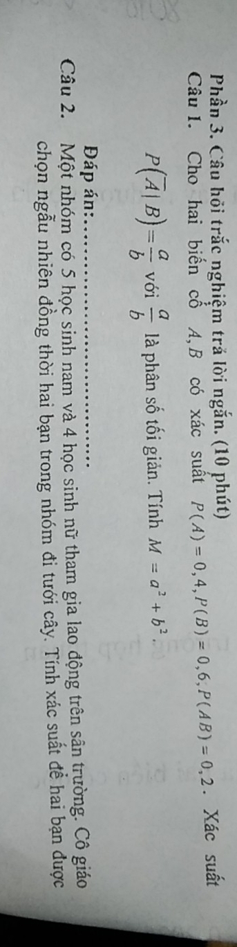Phần 3. Câu hỏi trắc nghiệm trả lời ngắn. (10 phút) 
Câu I. Cho hai biến cổ A, B có xác suất P(A)=0,4, P(B)=0,6, P(AB)=0,2. Xác suất
P(overline A|B)= a/b  với  a/b  là phân số tối giản. Tính M=a^2+b^2. 
Đáp án:_ 
Câu 2. Một nhóm có 5 học sinh nam và 4 học sinh nữ tham gia lao động trên sân trường. Cô giáo 
chọn ngẫu nhiên đồng thời hai bạn trong nhóm đi tưới cây. Tính xác suất để hai bạn được