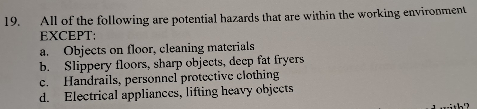 All of the following are potential hazards that are within the working environment
EXCEPT:
a. Objects on floor, cleaning materials
b. Slippery floors, sharp objects, deep fat fryers
c. Handrails, personnel protective clothing
d. Electrical appliances, lifting heavy objects