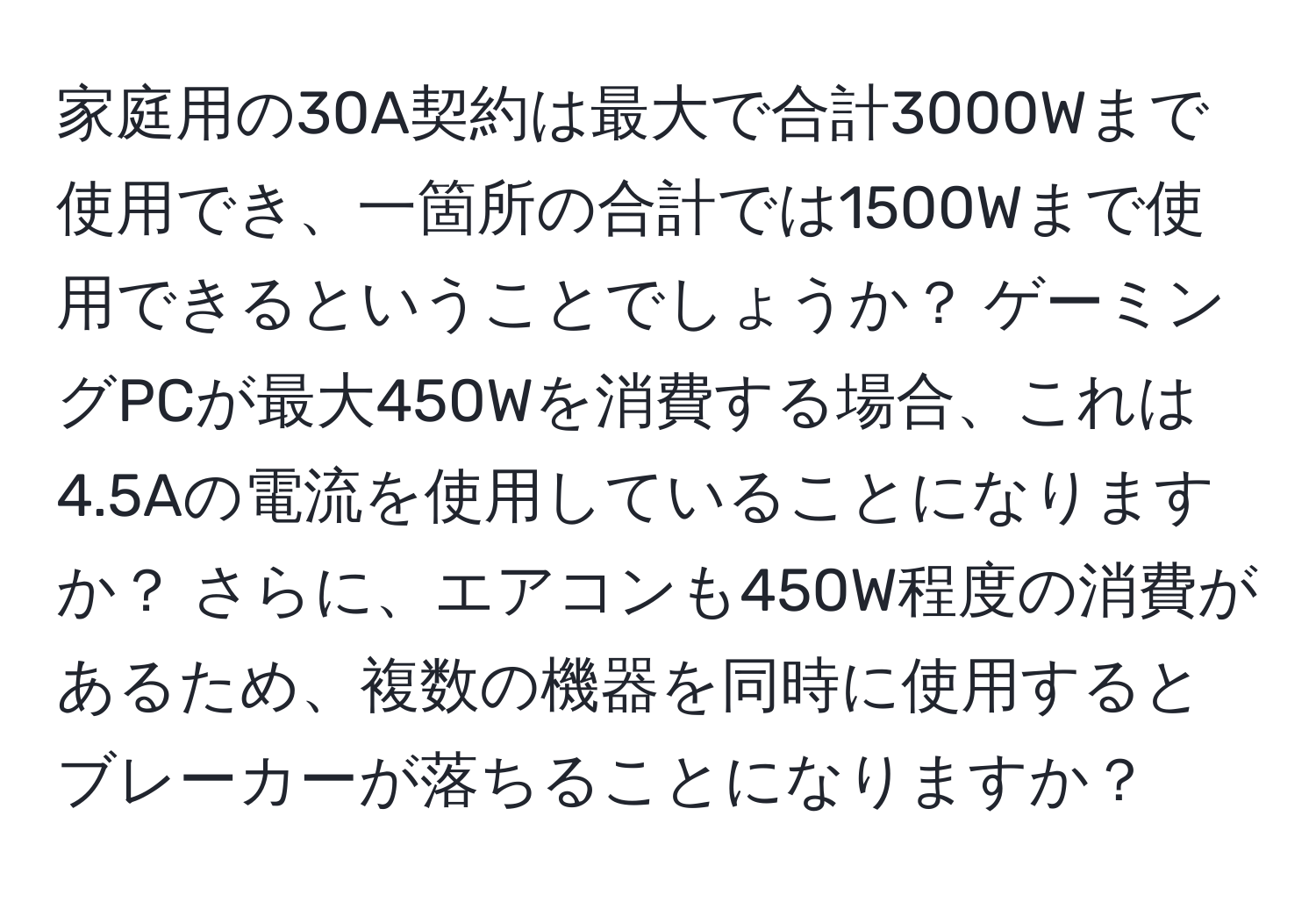 家庭用の30A契約は最大で合計3000Wまで使用でき、一箇所の合計では1500Wまで使用できるということでしょうか？ ゲーミングPCが最大450Wを消費する場合、これは4.5Aの電流を使用していることになりますか？ さらに、エアコンも450W程度の消費があるため、複数の機器を同時に使用するとブレーカーが落ちることになりますか？