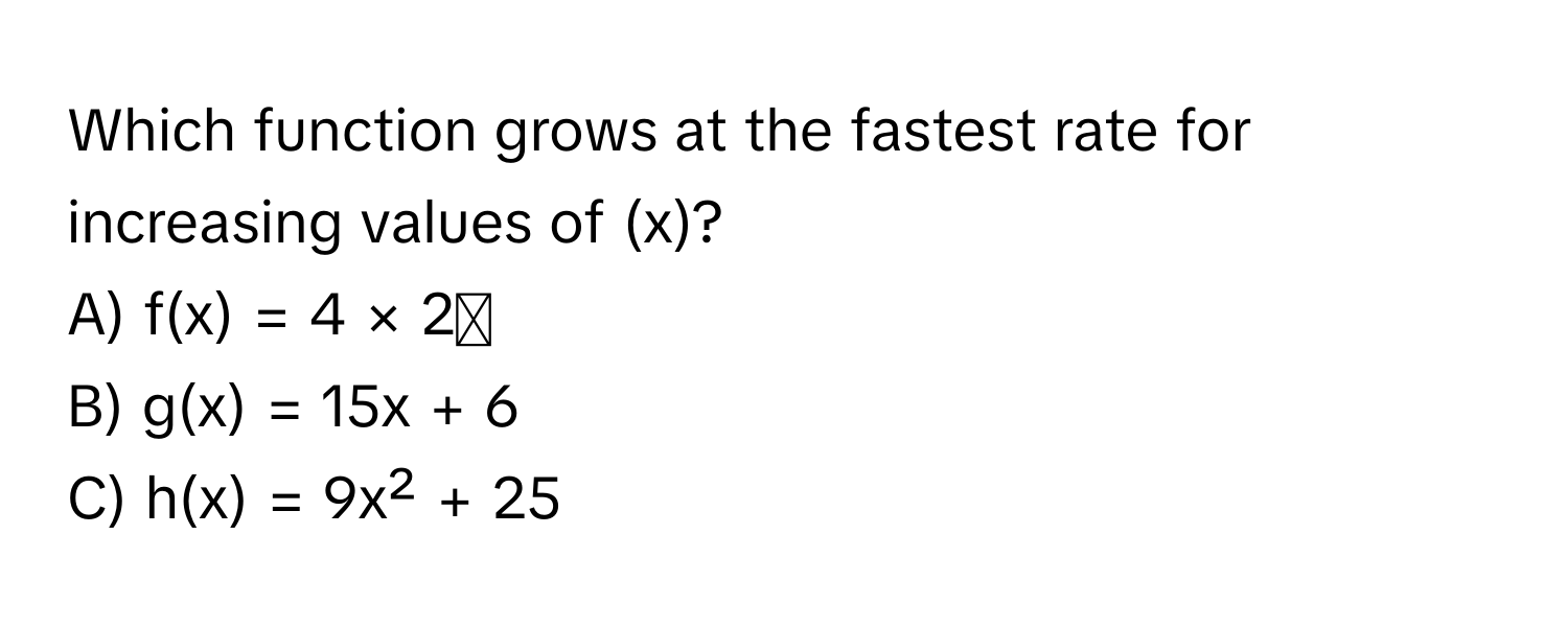 Which function grows at the fastest rate for increasing values of  (x)?

A)  f(x) = 4 × 2ˣ
B)  g(x) = 15x + 6
C)  h(x) = 9x² + 25