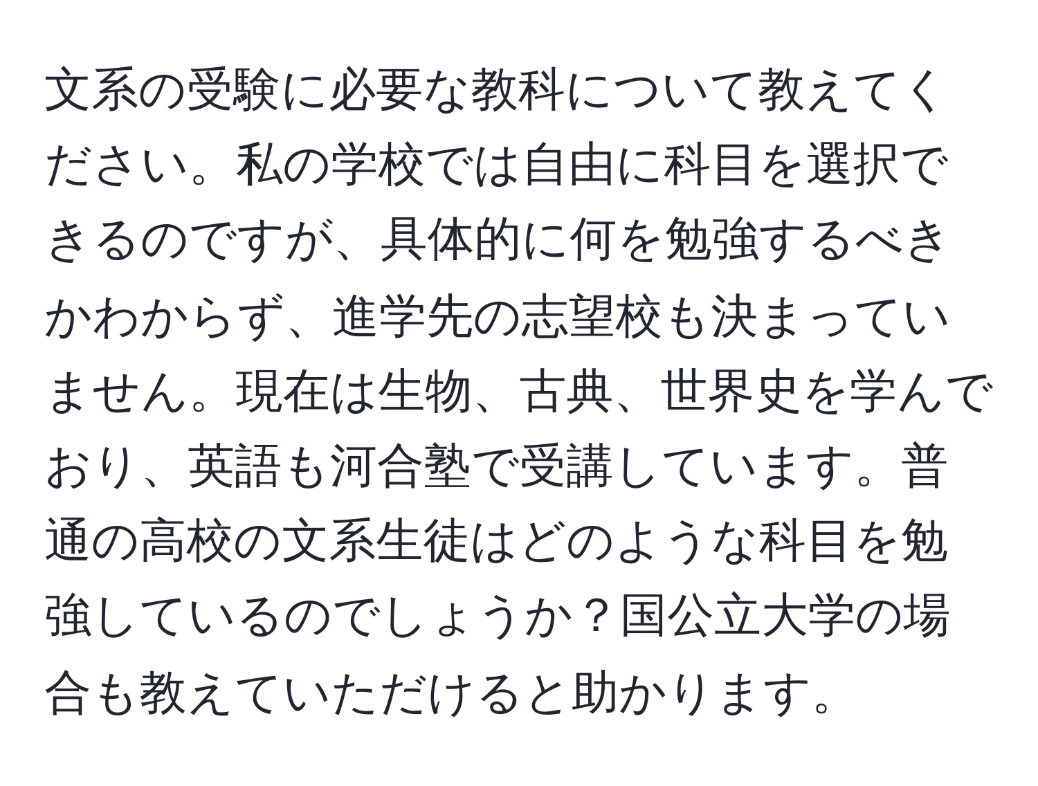 文系の受験に必要な教科について教えてください。私の学校では自由に科目を選択できるのですが、具体的に何を勉強するべきかわからず、進学先の志望校も決まっていません。現在は生物、古典、世界史を学んでおり、英語も河合塾で受講しています。普通の高校の文系生徒はどのような科目を勉強しているのでしょうか？国公立大学の場合も教えていただけると助かります。