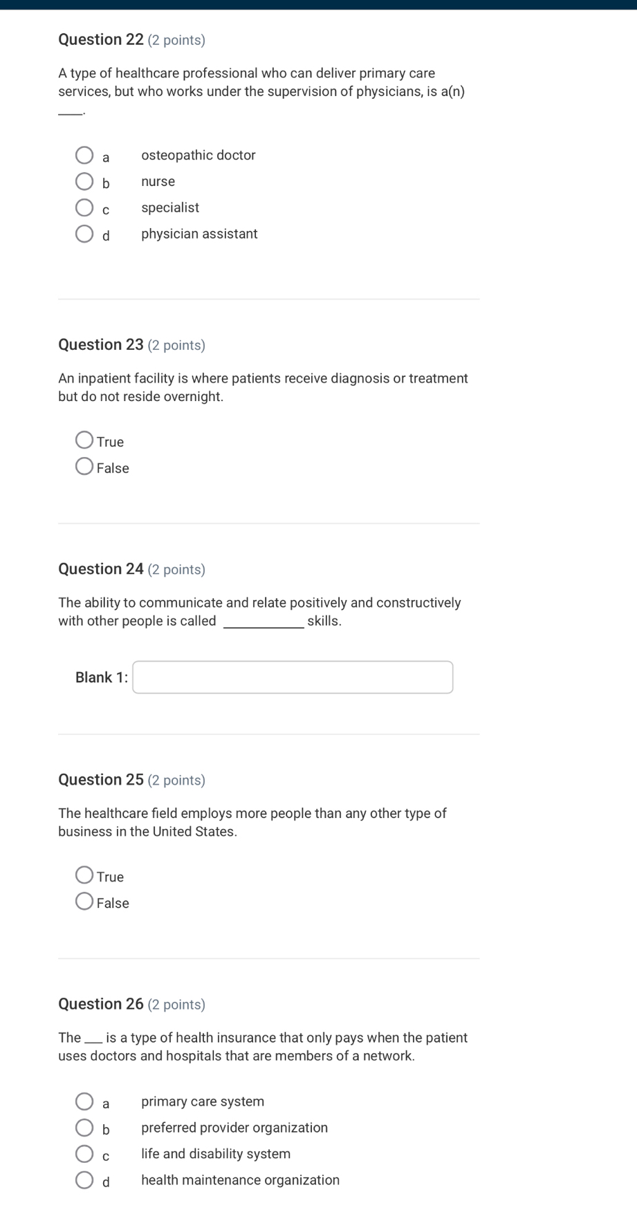 A type of healthcare professional who can deliver primary care
services, but who works under the supervision of physicians, is a(n)
_
a osteopathic doctor
b nurse
cí specialist
dà physician assistant
Question 23 (2 points)
An inpatient facility is where patients receive diagnosis or treatment
but do not reside overnight.
True
False
Question 24 (2 points)
The ability to communicate and relate positively and constructively
with other people is called _skills.
Blank 1: □
(-3,4)
Question 25 (2 points)
The healthcare field employs more people than any other type of
business in the United States.
True
False
Question 26 (2 points)
The_ is a type of health insurance that only pays when the patient
uses doctors and hospitals that are members of a network.
a primary care system
bì preferred provider organization
life and disability system
d health maintenance organization