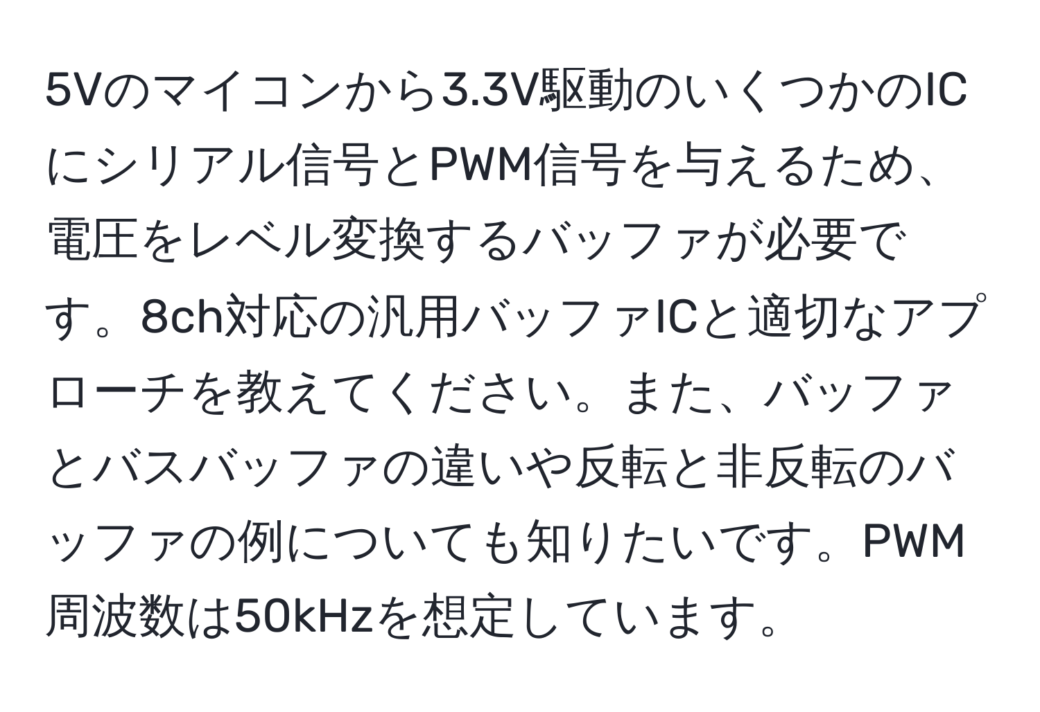 5Vのマイコンから3.3V駆動のいくつかのICにシリアル信号とPWM信号を与えるため、電圧をレベル変換するバッファが必要です。8ch対応の汎用バッファICと適切なアプローチを教えてください。また、バッファとバスバッファの違いや反転と非反転のバッファの例についても知りたいです。PWM周波数は50kHzを想定しています。