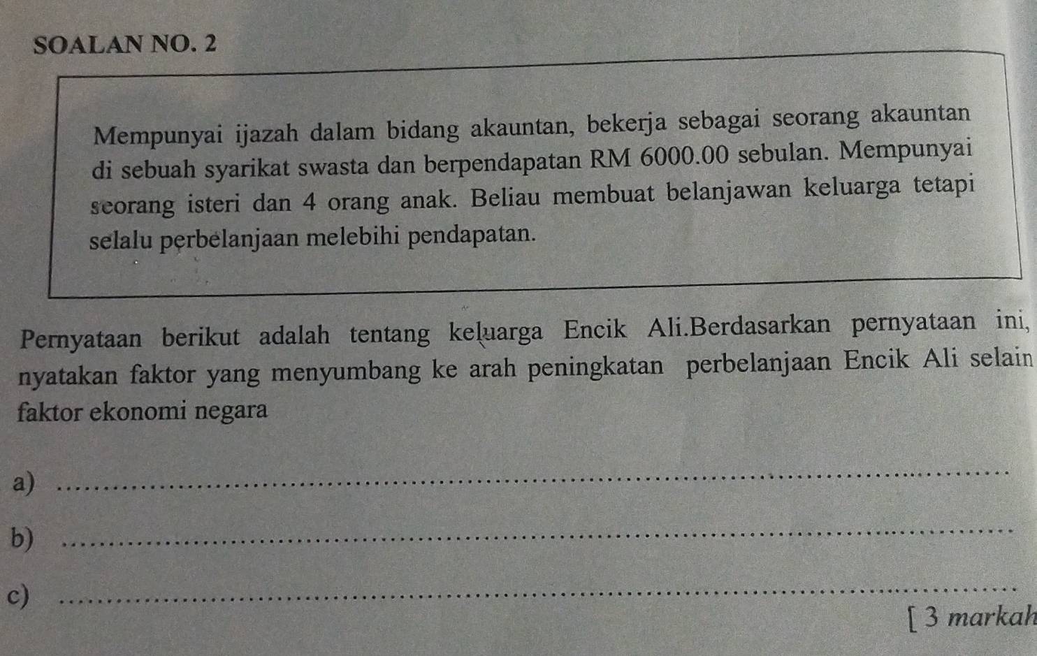 SOALAN NO. 2 
Mempunyai ijazah dalam bidang akauntan, bekerja sebagai seorang akauntan 
di sebuah syarikat swasta dan berpendapatan RM 6000.00 sebulan. Mempunyai 
seorang isteri dan 4 orang anak. Beliau membuat belanjawan keluarga tetapi 
selalu pęrbélanjaan melebihi pendapatan. 
Pernyataan berikut adalah tentang keļuarga Encik Ali.Berdasarkan pernyataan ini, 
nyatakan faktor yang menyumbang ke arah peningkatan perbelanjaan Encik Ali selain 
faktor ekonomi negara 
a) 
_ 
b) 
_ 
c) 
_ 
[ 3 markah