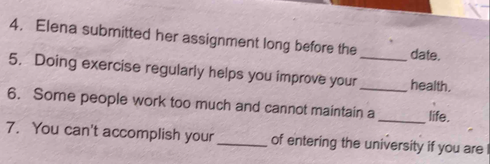 Elena submitted her assignment long before the date. 
5. Doing exercise regularly helps you improve your_ 
_health. 
6. Some people work too much and cannot maintain a _life. 
7. You can't accomplish your _of entering the university if you are I