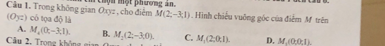 chộn một phương ân.
Câu 1. Trong không gian Oxyz , cho điểm M(2;-3;1). Hình chiếu vuông góc của điểm M trên
(Oyz) có tọa độ là
A. M_4(0;-3;1). B. M_2(2;-3;0). C. M_1(2;0;1). D. M_1(0;0;1). 
Câu 2. Trong không gia