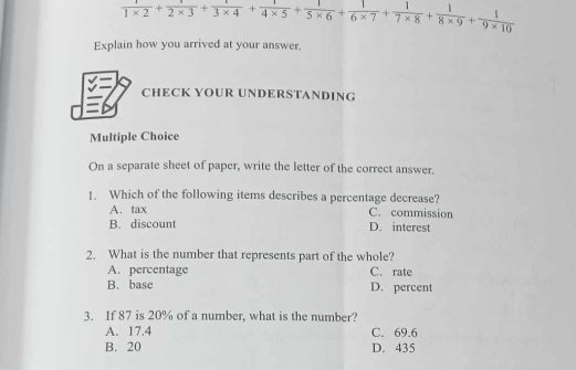  1/1* 2 + 1/2* 3 + 1/3* 4 + 1/4* 5 + 1/5* 6 + 1/6* 7 + 1/7* 8 + 1/8* 9 + 1/9* 10 
Explain how you arrived at your answer.
CHECK YOUR UNDERSTANDING
Multiple Choice
On a separate sheet of paper, write the letter of the correct answer.
1. Which of the following items describes a percentage decrease?
A. tax C. commission
B. discount D. interest
2. What is the number that represents part of the whole?
A. percentage C. rate
B. base D. percent
3. If 87 is 20% of a number, what is the number?
A. 17.4 C. 69.6
B. 20 D. 435