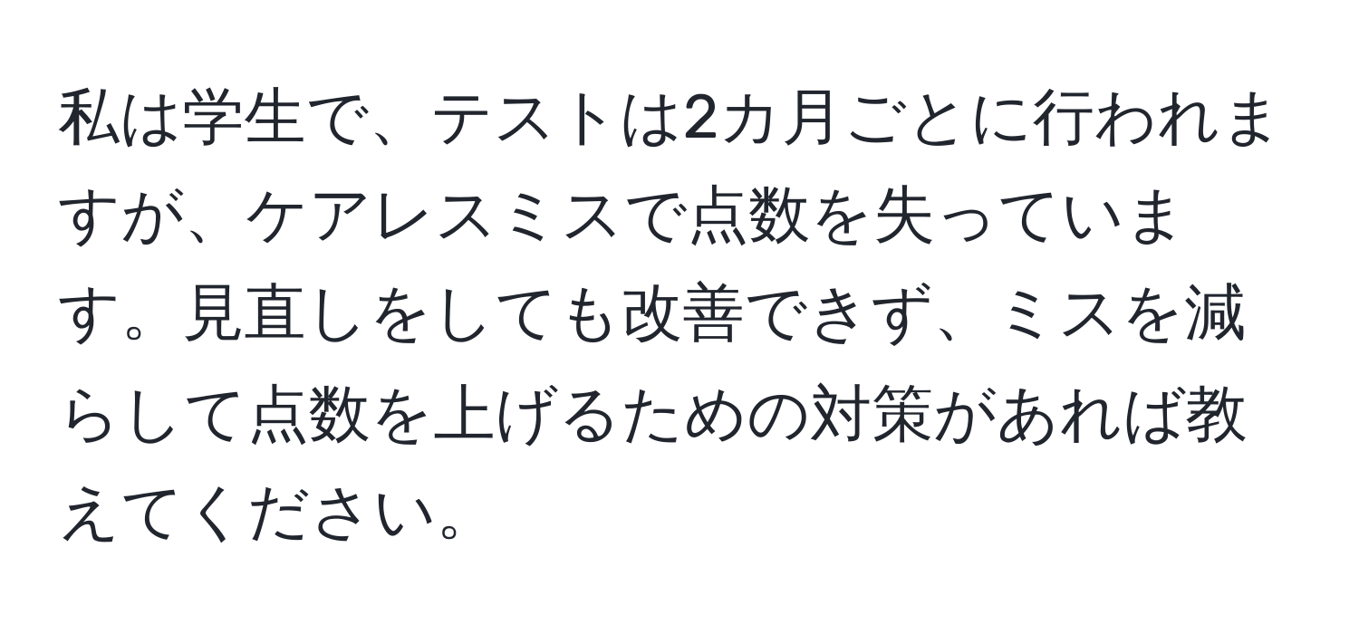 私は学生で、テストは2カ月ごとに行われますが、ケアレスミスで点数を失っています。見直しをしても改善できず、ミスを減らして点数を上げるための対策があれば教えてください。