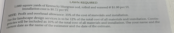 LAWN REQUIRED
1,000 square yards of Kentucky bluegrass sod, rolled and watered @ $1.00 per SY. 
Installation cost is $0.72 per SY. 
vOTE: Profit and overhead allowance: 35% of the cost of materials and installation. 
me for landscape design services is to be 12% of the total cost of all materials and installation. Contin- 
rencies will be included as 10% of the total cost of all materials and installation. Use your name and the 
sient date as the name of the estimator and the date of the estimate.