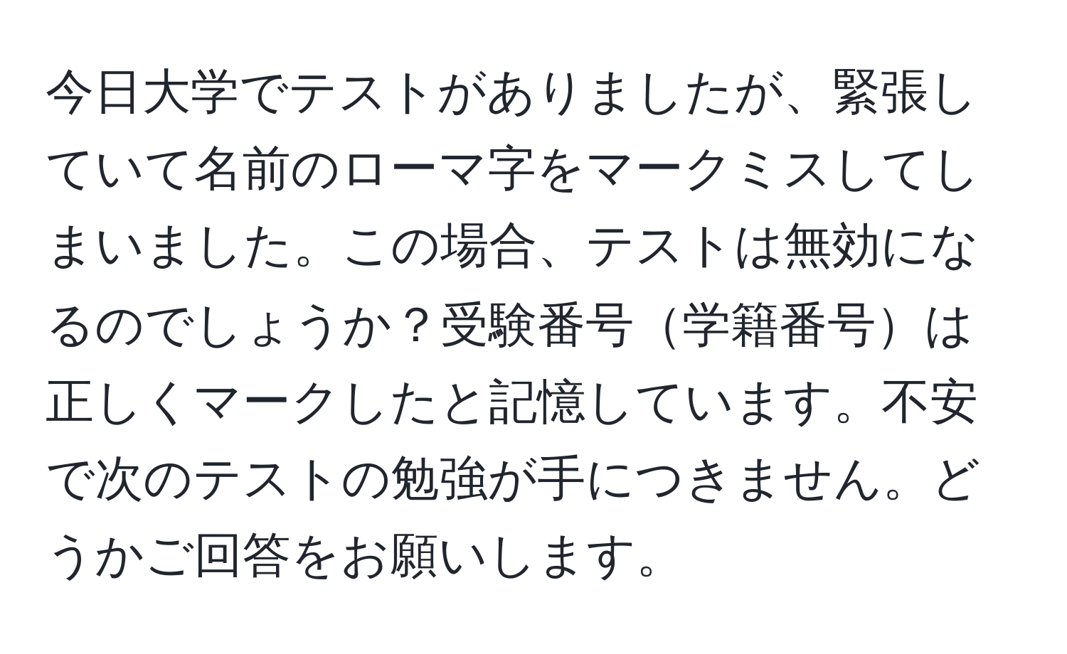 今日大学でテストがありましたが、緊張していて名前のローマ字をマークミスしてしまいました。この場合、テストは無効になるのでしょうか？受験番号学籍番号は正しくマークしたと記憶しています。不安で次のテストの勉強が手につきません。どうかご回答をお願いします。