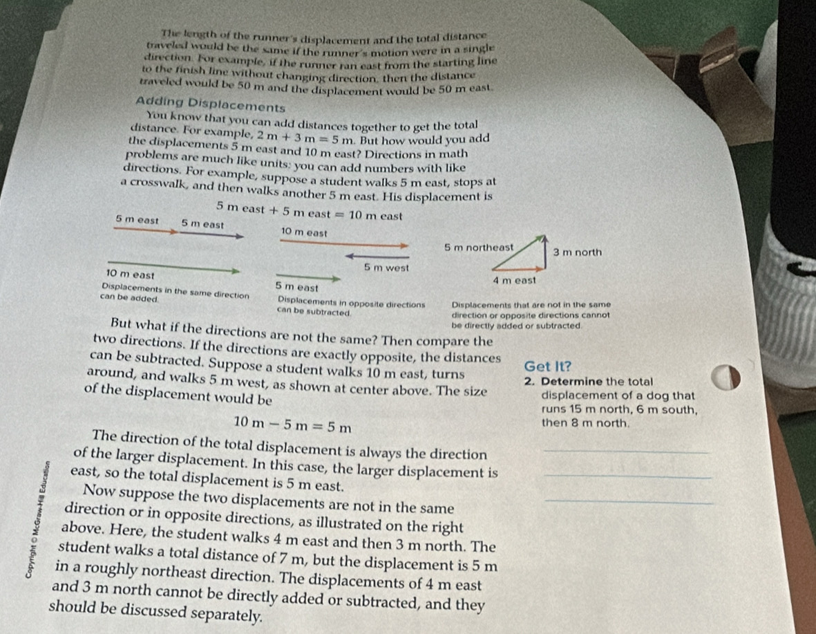 The length of the runner's displacement and the total distance 
traveled would be the same if the runner's motion were in a single 
direction. For example, if the runner ran east from the starting line 
to the finish line without changing direction, then the distance 
traveled would be 50 m and the displacement would be 50 m east. 
Adding Displacements 
You know that you can add distances together to get the total 
distance. For example, 2m+3m=5m. But how would you add 
the displacements 5 m east and 10 m east? Directions in math 
problems are much like units: you can add numbers with like 
directions. For example, suppose a student walks 5 m east, stops at 
a crosswalk, and then walks another 5 m east. His displacement is
5 m east + 5 m east =10m east
5 m east 5 m east 10 m east
5 m west
10 m east 5 m east 
Displacements in the same direction Displacements in opposite directions Displacements that are not in the same 
can be added. can be subtracted. 
direction or opposite directions cannot 
be directly added or subtracted. 
But what if the directions are not the same? Then compare the 
two directions. If the directions are exactly opposite, the distances 
can be subtracted. Suppose a student walks 10 m east, turns Get It? 
around, and walks 5 m west, as shown at center above. The size 2. Determine the total 
of the displacement would be 
displacement of a dog that 
runs 15 m north, 6 m south,
10m-5m=5m
then 8 m north. 
The direction of the total displacement is always the direction 
of the larger displacement. In this case, the larger displacement is__ 
east, so the total displacement is 5 m east. 
Now suppose the two displacements are not in the same_ 
direction or in opposite directions, as illustrated on the right 
above. Here, the student walks 4 m east and then 3 m north. The 
student walks a total distance of 7 m, but the displacement is 5 m
in a roughly northeast direction. The displacements of 4 m east 
and 3 m north cannot be directly added or subtracted, and they 
should be discussed separately.