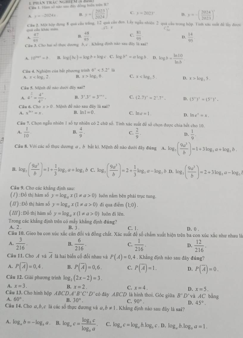 PHAN TRAC NGHIEM (6 điểm)
Câu 1 Hàm số nào sau đây đồng biển trên R?
A. y=-2024x B. y=( 2023/2024 )^circ  C. y=2023^x D. y=-( 2024/2023 )'
Cầu 2. Một hợp đựng 8 quá cầu trắng, 12 quả cầu đen. Lấy ngẫu nhiên 2 quả cầu trong hộp. Tinh xác suất để lấy được
quả cầu khác màu
(2 x
A.  47/95   48/95 . C.  81/95   14/95 .
B.
D.
Câu 3. Cho hai số thực dương ỗ,c . Khẳng định nào sau đây là sai?
A. 10^(x=b.)=b. B. log (bc)=log b+log c. C. log b^a=alog b D. log b= ln 10/ln b .
Câu 4. Nghiệm của bắt phương trình 6^x<5.2^x
A. x B. x>log _36. C. x D. x>log _35.
Câu 5. Mệnh đề nào dưới đây sai?
A. 4^(frac 1)y= 4^x/4^y . B. 3^x.3^y=3^(x+y). C. (2.7)^x=2^x.7^x. D. (5^x)^y=(5^y)^x.
Câu 6. Cho x>0 Mệnh đề nào sau đây là sai?
A. x^(ln x)=x. B. ln 1=0. C. ln e=1.
D. ln e^x=x.
Câu 7. Chọn ngẫu nhiên 1 số tự nhiên có 2 chữ số. Tinh xác suất để số chọn được chia hết cho 10.
B.
A.  1/10 .  4/9 . C.  2/9 .  1/9 .
D.
`
Câu 8. Với các số thực dương a , b bắt kì. Mệnh đề nào dưới đây đúng A. log _3( 9a^3/b )=1+3log _3a+log _3b.
B. log _3( 9a^3/b )=1+ 1/3 log _3a+log _3b C. log _3( 9a^3/b )=2+ 1/3 log _3a-log _3b D. log _3( 9a^3/b )=2+3log _3a-log _3b
Câu 9. Cho các khẳng định sau:
(1) : Đồ thị hàm số y=log _ax(1!= a>0) luôn nằm bên phải trục tung.
(I/) : Đồ thị hàm số y=log _ax(1!= a>0) đi qua điểm (1;0).
(III): Đồ thị hàm số y=log _ax(1!= a>0) luôn đi lên.
Trong các khẳng định trên có mấy khẳng định đúng?
A. 2. B. 3 . C. 1. D. 0 .
Câu 10. Gieo ba con xúc xắc cân đối và đồng chất. Xác suất để số chấm xuất hiện trên ba con xúc xắc như nhau là
A.  3/216 .  6/216 .  1/216 . D.  12/216 .
B.
C.
Câu 11. Cho Á và overline A là hai biến cố đối nhau và P(A)=0,4. Khẳng định nào sau đây đúng?
A. P(overline A)=0,4. B. P(overline A)=0,6. C. P(overline A)=1. D. P(overline A)=0.
Câu 12. Giải phương trình log _2(2x-2)=3.
A. x=3. B. x=2. C. x=4. D. x=5.
Câu 13. Cho hình hộp ABCD. A'B'C'D' có đáy ABCD là hình thoi. Góc giữa B'D' và AC bằng
A. 60°. B. 30°. C. 90°. D. 45°.
Câu 14. Cho a,b, c là các số thực dương và a,b!= 1. Khẳng định nào sau đây là sai?
A. log _ab=-log _ba. B. log _ac=frac log _bclog _ba. C. log _ac=log _ab.log _bc D. log _ab.log _ba=1.