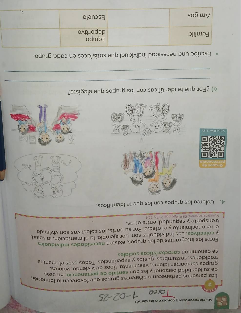 Me reconozco y conozco a los demás 
Las personas pertenecen a diferentes grupos que favorecen la formación 
de su identidad personal y les dan sentido de pertenencia. En esos 
grupos comparten idioma, vestimenta, tipos de vivienda, valores, 
tradiciones, costumbres, gustos y experiencias. Todos esos elementos 
se denominan características sociales. 
Entre los integrantes de los grupos, existen necesidades individuales 
y colectivas. Las individuales son, por ejemplo, la alimentación, la salud, 
el reconocimiento y el afecto. Por su parte, las colectivas son vivienda. 
transporte y seguridad, entre otras. 
Nuestros saberes, SEP, Páginas 213 y 214 
4. Colorea los grupos con los que te identificas. 
bit.ly/3PmTHXv 
a) ¿Por qué te identificas con los grupos que elegiste? 
_ 
_ 
Escribe una necesidad individual que satisfaces en cada grupo.