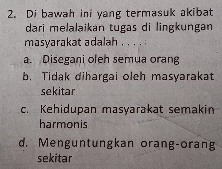 Di bawah ini yang termasuk akibat
dari melalaikan tugas di lingkungan
masyarakat adalah . . . . :
a. Disegani oleh semua orang
b. Tidak dihargai oleh masyarakat
sekitar
c. Kehidupan masyarakat semakin
harmonis
d. Menguntungkan orang-orang
sekitar