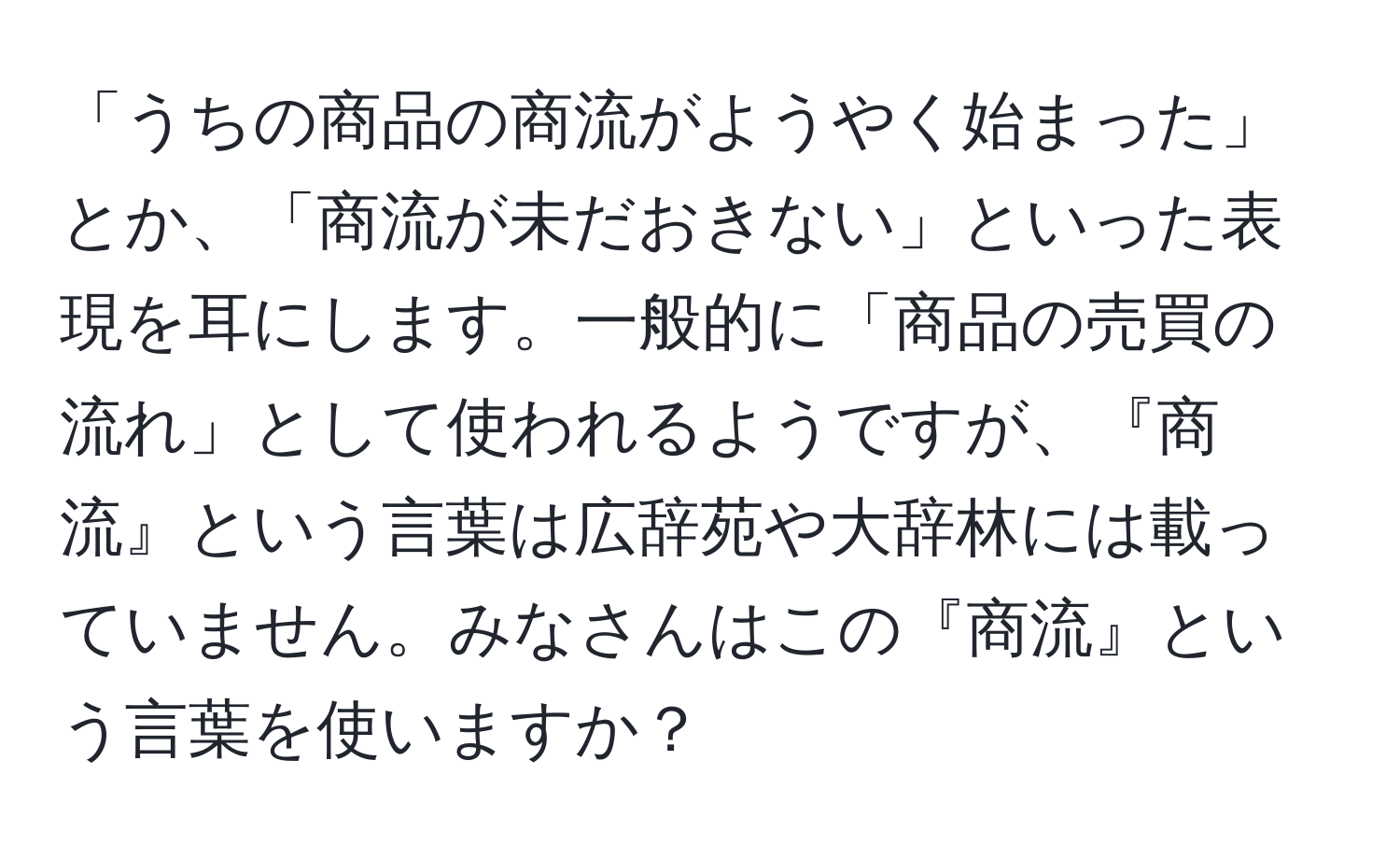 「うちの商品の商流がようやく始まった」とか、「商流が未だおきない」といった表現を耳にします。一般的に「商品の売買の流れ」として使われるようですが、『商流』という言葉は広辞苑や大辞林には載っていません。みなさんはこの『商流』という言葉を使いますか？