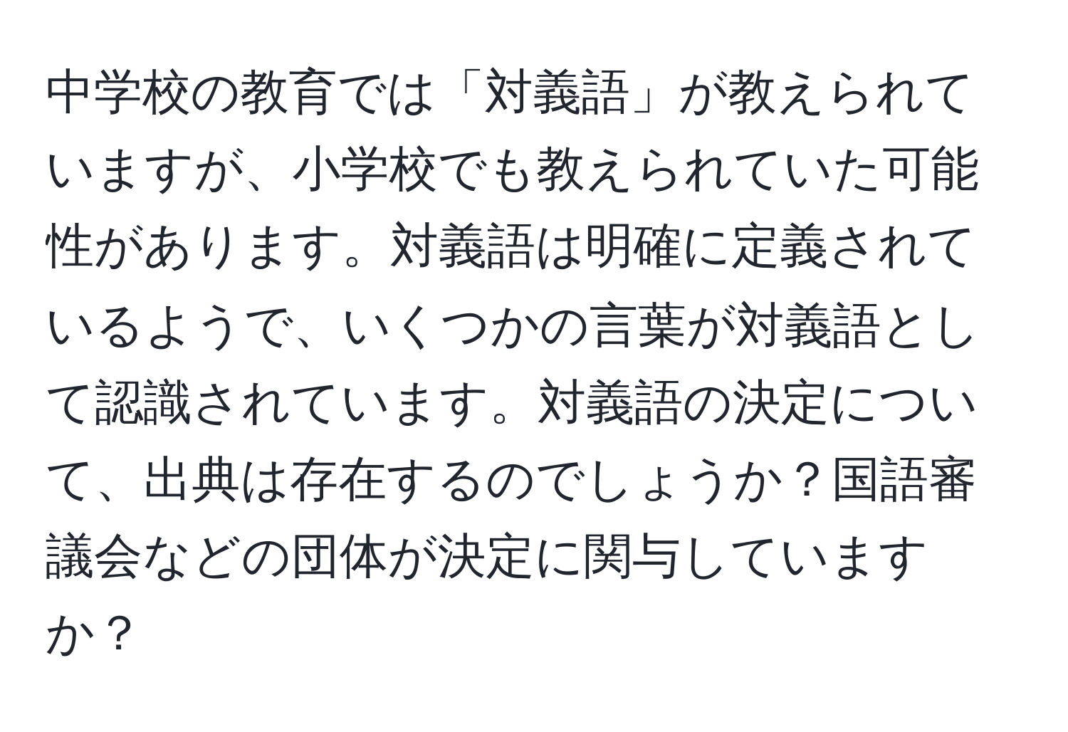 中学校の教育では「対義語」が教えられていますが、小学校でも教えられていた可能性があります。対義語は明確に定義されているようで、いくつかの言葉が対義語として認識されています。対義語の決定について、出典は存在するのでしょうか？国語審議会などの団体が決定に関与していますか？