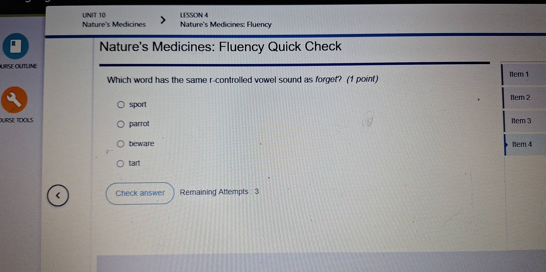 LESSON 4
Nature's Medicines Nature's Medicines: Fluency
Nature's Medicines: Fluency Quick Check
URSE OUTLINE
Which word has the same r-controlled vowel sound as forget? (1 point) Item 1
Item 2
sport
OURSE TOOLS
parrot
Item 3
beware Item 4
tart
<
Check answer Remaining Attempts : 3