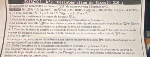 EXERCICE N°2 :Désintégration de Bismuth : 21θ :
On considère un échantillon de bismuth ²19B1 de masse m=4mg à l'instant t_0=0
On donne M(_(81)^(210)Bi)=210g /mol; m(_(84)^(210)Po)=210,0482u;m(_2^(4Pb)=206,0385u;m(a)=4,0039u;
N_A)=6,02.1023mol^(-1);1u=1,66.10^(-17)Kg:c=3.10^8m.s^(-1).
1. Donner les constituants du noyau de bismuth ²¿Bi.
2. Calculer le nombre Nº de noyaux qui constituent l'échantillon à l'instant te.
3. Le novau de bismuth 21 RBI se transforme, après sa désintégration en noyau de polonium _(84)^(210)Po
l'équation de la réaction nucléaire, en précisant le type de radiation émise. . Écrire
4. À l'instant de date t le nombre de noyaux de bismuth radioactif restants est N. Calculer le nombre de
noyaux de bismuth disparus à l'instant t=1h. Sachant que la constante radioactive de ²1Bé est
lambda =5,775.10^(-4)s^(-1).
5. Le noyau de polonium se transforme à son tour en un noyau de plomb $Pb. Cette désintégration est
accompagnée d'une émission d'une particule a.
5· 1 Écrire l'équation de la désintégration nucléaire produite en précisant Z et A.
5-2. Calculer en Joule, l'énergie produite de la désintégration d'un noyau de polonium et trouver la
vitesse de la particule α, si on considère que l'énergie produite se transforme entièrement en énergie
cinétique prise par la particule α.