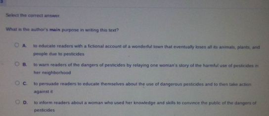 Select the correct answer.
What is the author's main purpose in writing this text?
A. to educate readers with a fictional account of a wonderful town that eventually loses all its animals, plants, and
people due to pesticides
B. to warn readers of the dangers of pesticides by relaying one woman's story of the harmful use of pesticides in
her neighborhood
C. to persuade readers to educate themselves about the use of dangerous pesticides and to then take action
against it
D. to inform readers about a woman who used her knowledge and skills to convince the public of the dangers of
pesticides