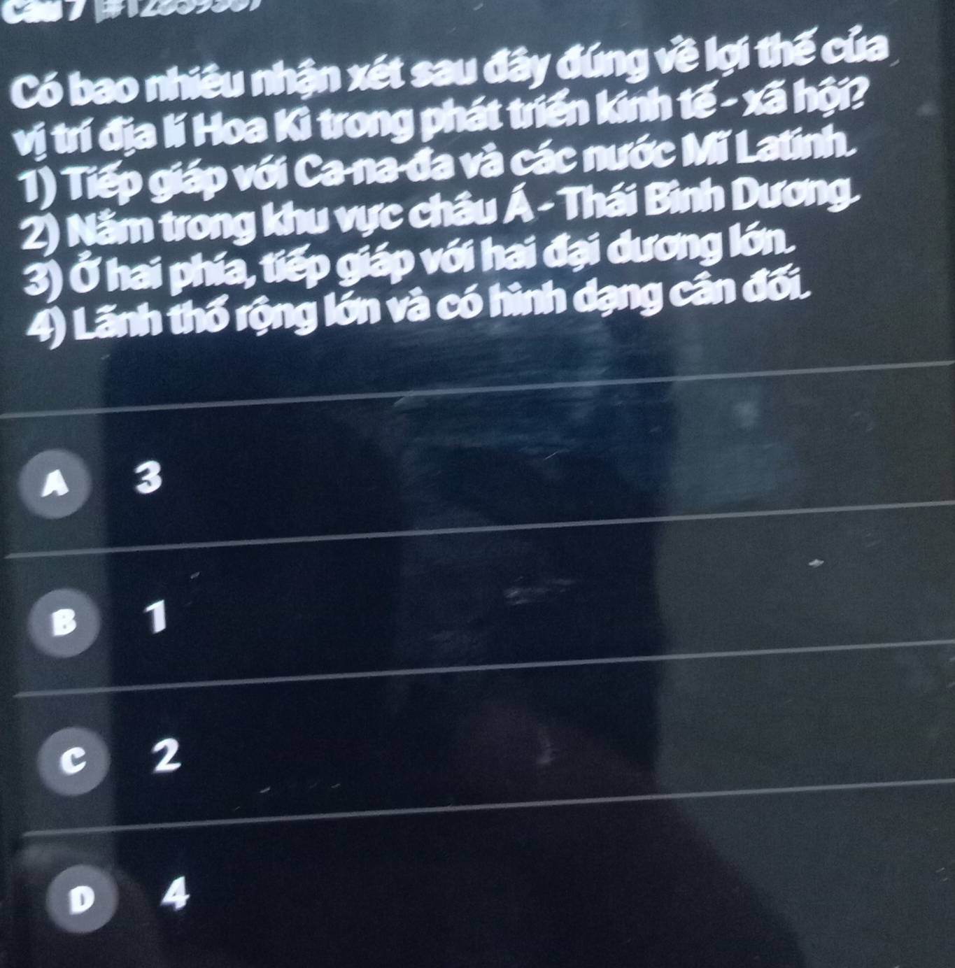 Có bao nhiều nhận xét sau đây đúng về lợi thế của
vị trí địa lí Hoa Kì trong phát triển kính tế - xã hội?
1) Tiếp giáp với Ca-na-đa và các nước Mĩ Latinh.
2) Nằm trong khu vực châu Á - Thái Bình Dương.
3) Ở hai phía, tiếp giáp với hai đại dương lớn.
4) Lãnh thổ rộng lớn và có hình dạng cân đối.
3
1
2
4