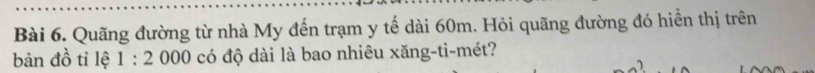 Quãng đường từ nhà My đến trạm y tế dài 60m. Hỏi quãng đường đó hiển thị trên 
bản đồ tỉ lệ 1:2000 có độ dài là bao nhiêu xăng-ti-mét?