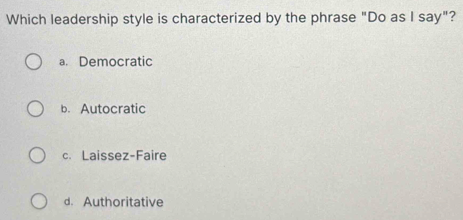 Which leadership style is characterized by the phrase "Do as I say"?
a. Democratic
b. Autocratic
c. Laissez-Faire
d. Authoritative